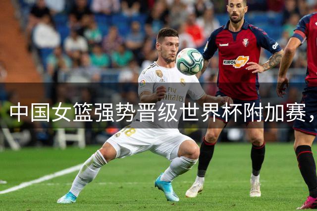 中国女篮强势晋级世界杯附加赛，日韩面临严峻挑战