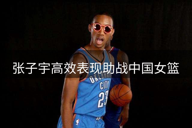 张子宇高效表现助战中国女篮